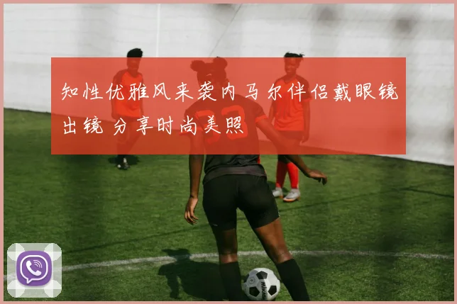 知性优雅风来袭内马尔伴侣戴眼镜出镜 分享时尚美照