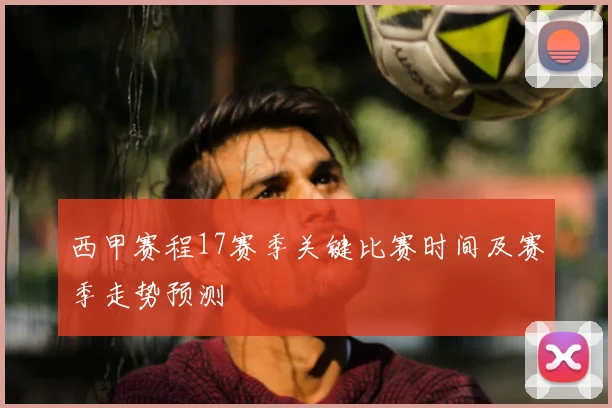 西甲赛程17赛季关键比赛时间及赛季走势预测